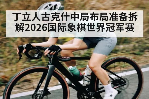 丁立人古克什中局布局准备拆解2026国际象棋世界冠军赛